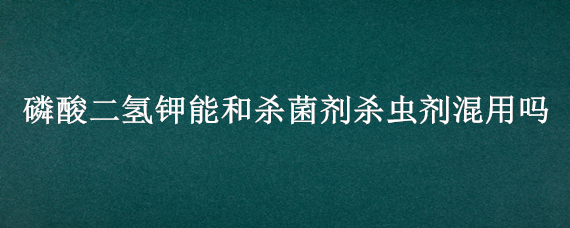 磷酸二氢钾能和杀菌剂杀虫剂混用吗