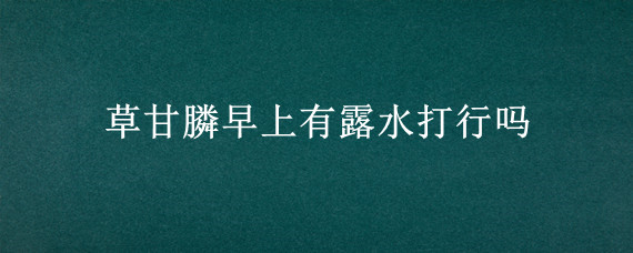 草甘膦早上有露水打行吗