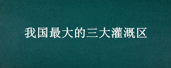 我国最大的三大灌溉区