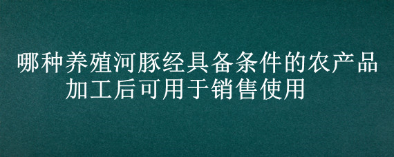 哪种养殖河豚经具备条件的农产品加工后可用于销售使用